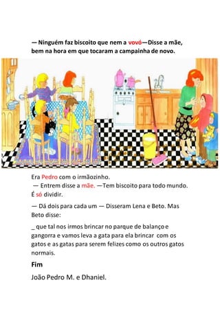 —Ninguém faz biscoito que nem a vovó—Disse a mãe,
bem na hora em que tocaram a campainha de novo.
Era Pedro com o irmãozinho.
— Entrem disse a mãe. —Tem biscoito para todo mundo.
É só dividir.
— Dá doispara cada um — Disseram Lena e Beto. Mas
Beto disse:
_ que tal nos irmos brincar no parque de balançoe
gangorra e vamos leva a gata para ela brincar com os
gatos e as gatas para serem felizes como os outros gatos
normais.
Fim
João Pedro M. e Dhaniel.
 