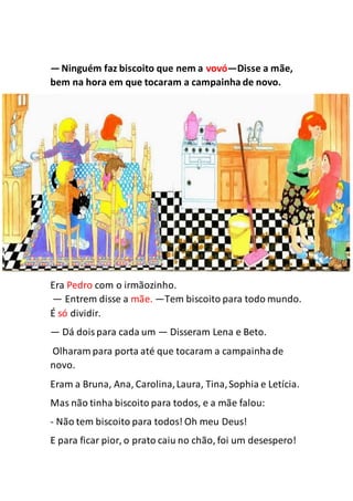 —Ninguém faz biscoito que nem a vovó—Disse a mãe,
bem na hora em que tocaram a campainha de novo.
Era Pedro com o irmãozinho.
— Entrem disse a mãe. —Tem biscoito para todo mundo.
É só dividir.
— Dá doispara cada um — Disseram Lena e Beto.
Olharam para porta até que tocaram a campainhade
novo.
Eram a Bruna, Ana, Carolina,Laura, Tina,Sophia e Letícia.
Mas não tinha biscoito para todos, e a mãe falou:
- Não tem biscoito para todos! Oh meu Deus!
E para ficar pior, o prato caiu no chão, foi um desespero!
 