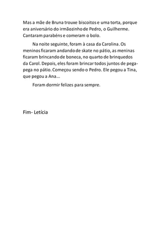 Mas a mãe de Bruna trouxe biscoitose uma torta, porque
era aniversário do irmãozinhode Pedro, o Guilherme.
Cantaram parabéns e comeram o bolo.
Na noite seguinte, foram à casa da Carolina.Os
meninosficaram andandode skate no pátio, as meninas
ficaram brincandode boneca, no quarto de brinquedos
da Carol. Depois, eles foram brincartodos juntos de pega-
pega no pátio.Começou sendo o Pedro. Ele pegou a Tina,
que pegou a Ana...
Foram dormir felizes para sempre.
Fim- Letícia
 