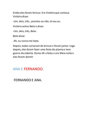 Então eles foram brincar. Era Victória que contava.
Victória disse:
-Um, dois, três...prontos ou não, lá vou eu.
Victória achou Beto e disse:
-Um, dois, três, Beto.
Beto disse:
-Ah, eu nunca me bato.
Depois, todos cansaram de brincare foram jantar. Logo
depois, eles foram fazer uma festa do pijamae teve
guerra da coberta. Durou 4h a festa e era Meia noite e
eles foram dormir
ANA E FERNANDO.
FERNANDO E ANA.
 