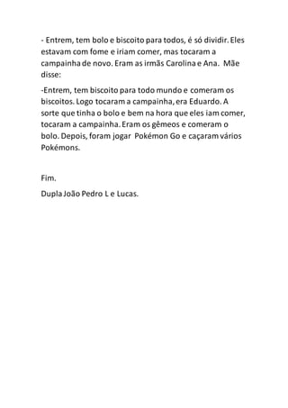 - Entrem, tem bolo e biscoito para todos, é só dividir.Eles
estavam com fome e iriam comer, mas tocaram a
campainhade novo. Eram as irmãs Carolinae Ana. Mãe
disse:
-Entrem, tem biscoito para todo mundo e comeram os
biscoitos. Logo tocaram a campainha,era Eduardo. A
sorte que tinha o bolo e bem na hora que eles iam comer,
tocaram a campainha.Eram os gêmeos e comeram o
bolo. Depois, foram jogar Pokémon Go e caçaram vários
Pokémons.
Fim.
DuplaJoão Pedro L e Lucas.
 