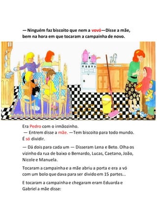 —Ninguém faz biscoito que nem a vovó—Disse a mãe,
bem na hora em que tocaram a campainha de novo.
Era Pedro com o irmãozinho.
— Entrem disse a mãe. —Tem biscoito para todo mundo.
É só dividir.
— Dá doispara cada um — Disseram Lena e Beto. Olha os
vizinho da rua de baixo o Bernardo, Lucas, Caetano, João,
Nicole e Manuela.
Tocaram a campainhae a mãe abriu a porta e era a vó
com um bolo que dava para ser dividoem 15 partes...
E tocaram a campainhae chegaram eram Eduarda e
Gabriel a mãe disse:
 