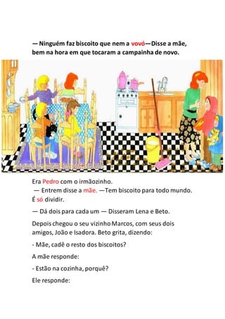 —Ninguém faz biscoito que nem a vovó—Disse a mãe,
bem na hora em que tocaram a campainha de novo.
Era Pedro com o irmãozinho.
— Entrem disse a mãe. —Tem biscoito para todo mundo.
É só dividir.
— Dá doispara cada um — Disseram Lena e Beto.
Depoischegou o seu vizinhoMarcos, com seus dois
amigos, João e Isadora. Beto grita, dizendo:
- Mãe, cadê o resto dos biscoitos?
A mãe responde:
- Estão na cozinha, porquê?
Ele responde:
 