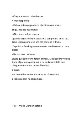 - Chegaram mais três crianças.
A mãe responde:
- Calma, estou pegandoos biscoitospara vocês.
Enquantoisso João falou:
- Ok, vamos lá fora esperar.
Quando estavam indo, tocaram a campainhaoutra vez.
Eram Larissa com seus amigos Caetanoe Bruna.
Depois a mãe chegou com o resto dos biscoitose Lena
disse:
- Da um para cada um.
Logos que comeram, foram brincar. Mas Isadora viu que
tinha alguém na porta, era a tia de Lena e Beto que
chegou com muitos outros biscoitos.
E disse:
- Acho melhorcomerem todos se não eu como.
E todos caíram na gargalhada.
FIM – Maria Clara e Caetano
 