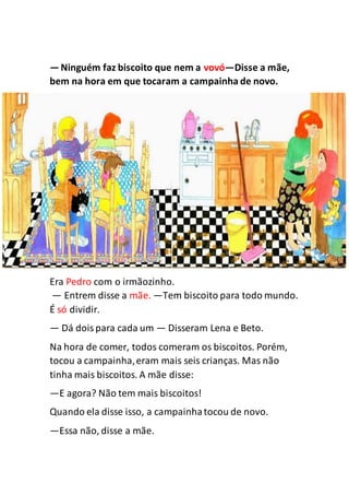 —Ninguém faz biscoito que nem a vovó—Disse a mãe,
bem na hora em que tocaram a campainha de novo.
Era Pedro com o irmãozinho.
— Entrem disse a mãe. —Tem biscoito para todo mundo.
É só dividir.
— Dá doispara cada um — Disseram Lena e Beto.
Na hora de comer, todos comeram os biscoitos. Porém,
tocou a campainha,eram mais seis crianças. Mas não
tinha mais biscoitos. A mãe disse:
—E agora? Não tem mais biscoitos!
Quando ela disse isso, a campainhatocou de novo.
—Essa não, disse a mãe.
 