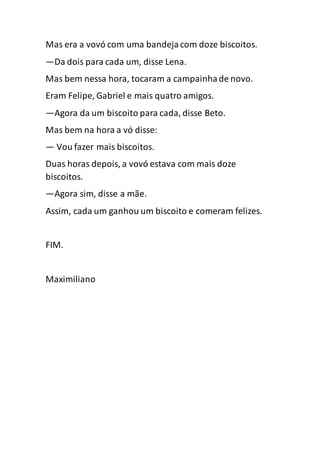 Mas era a vovó com uma bandejacom doze biscoitos.
—Da dois para cada um, disse Lena.
Mas bem nessa hora, tocaram a campainhade novo.
Eram Felipe, Gabriel e mais quatro amigos.
—Agora da um biscoito para cada, disse Beto.
Mas bem na hora a vó disse:
— Vou fazer mais biscoitos.
Duas horas depois, a vovó estava com mais doze
biscoitos.
—Agora sim, disse a mãe.
Assim, cada um ganhou um biscoito e comeram felizes.
FIM.
Maximiliano
 