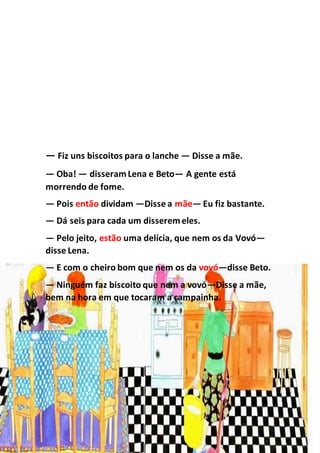 — Fiz uns biscoitos para o lanche — Disse a mãe.
— Oba! — disseramLena e Beto— A gente está
morrendo de fome.
— Pois então dividam —Disse a mãe— Eu fiz bastante.
— Dá seis para cada um disseremeles.
— Pelo jeito, estão uma delícia, que nem os da Vovó—
disse Lena.
— E com o cheiro bom que nem os da vovó—disse Beto.
— Ninguém faz biscoito que nem a vovó—Disse a mãe,
bem na hora em que tocaram a campainha.
 