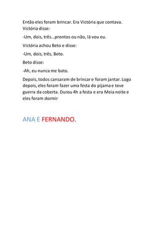 Então eles foram brincar. Era Victória que contava.
Victória disse:
-Um, dois, três...prontos ou não, lá vou eu.
Victória achou Beto e disse:
-Um, dois, três, Beto.
Beto disse:
-Ah, eu nunca me bato.
Depois, todos cansaram de brincare foram jantar. Logo
depois, eles foram fazer uma festa do pijamae teve
guerra da coberta. Durou 4h a festa e era Meia noite e
eles foram dormir
ANA E FERNANDO.
 