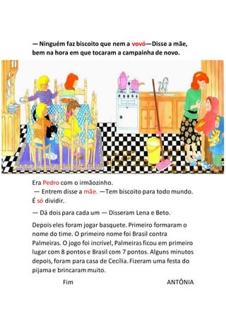 —Ninguém faz biscoito que nem a vovó—Disse a mãe,
bem na hora em que tocaram a campainha de novo.
Era Pedro com o irmãozinho.
— Entrem disse a mãe. —Tem biscoito para todo mundo.
É só dividir.
— Dá doispara cada um — Disseram Lena e Beto.
Depoiseles foram jogar basquete. Primeiro formaram o
nome do time. O primeiro nome foi Brasil contra
Palmeiras. O jogo foi incrível, Palmeirasficou em primeiro
lugar com 8 pontose Brasil com 7 pontos. Alguns minutos
depois, foram para casa de Cecília.Fizeram uma festa do
pijamae brincaram muito.
Fim ANTÔNIA
 