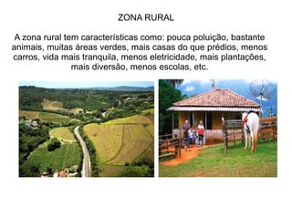 ZONA RURAL
A zona rural tem características como: pouca poluição, bastante
animais, muitas áreas verdes, mais casas do que prédios, menos
carros, vida mais tranquila, menos eletricidade, mais plantações,
mais diversão, menos escolas, etc.
 