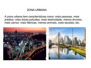 ZONA URBANA
A zona urbana tem características como: mais pessoas, mais
prédios, mais áreas poluídas, mais eletricidade, menos árvores,
mais carros, mais fábricas, menos animais, mais escolas, etc.
 