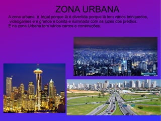 A zona urbana é legal porque lá é divertida porque lá tem vários brinquedos,
videogames e é grande e bonita e iluminada com as luzes dos prédios.
E na zona Urbana tem vários carros e construções.
ZONA URBANA
 