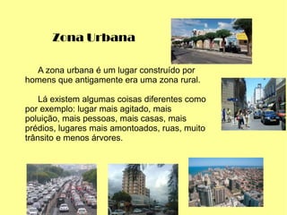 Zona Urbana
A zona urbana é um lugar construído por
homens que antigamente era uma zona rural.
Lá existem algumas coisas diferentes como
por exemplo: lugar mais agitado, mais
poluição, mais pessoas, mais casas, mais
prédios, lugares mais amontoados, ruas, muito
trânsito e menos árvores.
 