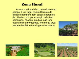 Zona Rural
A zona rural também conhecida como
campo, é um lugar muito diferente da
cidade e também, tem coisas diferentes
da cidade como por exemplo: não tem
comércios, não tem prédios, não tem
casas mais amontoadas, tem muita área
verde e também é um lugar mais calmo.
 