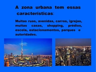A zona urbana tem essas
características:
Muitas ruas, avenidas, carros, igrejas,
muitas casas, shopping, prédios,
escola, estacionamentos, parques e
autoridades.
 