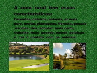 A zona rural tem essas
características:
Fazendas, celeiros, animais, ar mais
puro, muitas plantações, floresta, poucas
escolas, rios, acordar mais cedo,
trabalho mais pesado, menos poluição
e ter o contato com os animais.
 