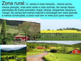 .
Zona rural:O campo é mais tranquilo, menos carros,
menos poluição, mais área verde e mais animais. No campo fazem
plantações de frutas exemplos: maçã, laranja, bergamota, banana e
manga. No campo tem menos internet e tecnologia tem mais fazenda
e menos construções, a zona rural tem ar mais puro para respirar.
 