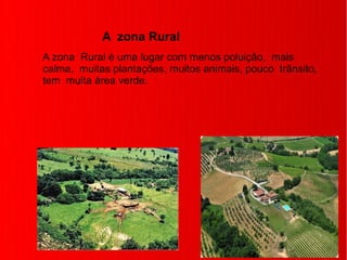 A zona Rural
A zona Rural é uma lugar com menos poluição, mais
calma, muitas plantações, muitos animais, pouco trânsito,
tem muita área verde.
 