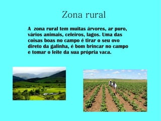 Zona rural
A zona rural tem muitas árvores, ar puro,
vários animais, celeiros, lagos. Uma das
coisas boas no campo é tirar o seu ovo
direto da galinha, é bom brincar no campo
e tomar o leite da sua própria vaca.
 