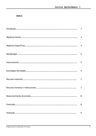 Juntos Aprendemos +
O Departamento de Educação Pré-Escolar 2
ÍNDICE
Introdução………………………………………………………………………………………………….……………… 3
Objetivos Gerais………………………………………………………………………………………………………… 4
Objetivos Específicos……………………………………………….…….………………………………………… 4
Metodologia …………………………………………………………………………………….………………….…… 5
Intervenientes ………………………………………………………………………………….………………….…. 5
Estratégias/Atividades……………………………………………………………………………………………… 5
Recursos materiais………………………………………………………………………………………….………. 7
Recursos humanos e institucionais……………………………………………………….………………… 7
Desenvolvimento do projeto………………………………………………………………………………….… 8
Conclusão…………………………………………………………………………………………………………….…… 8
Avaliação…………………………………………………………………………………………………………………. 9
 
