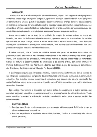 Juntos Aprendemos +
O Departamento de Educação Pré-Escolar 3
INTRODUÇÃO
A articulação entre as várias etapas do percurso educativo, implica uma sequencialidade progressiva
conferindo a cada etapa a função de completar, aprofundar e alargar a etapa anterior, numa perspetiva
de continuidade e unidade global de educação e desenvolvimento da criança. Compete aos educadores
de infância e professores, ter uma atitude proativa na procura desta continuidade/sequencialidade, não
deixando de afirmar a especificidade de cada etapa, porém criando condições para uma articulação co-
construída escutando os pais, os profissionais, as crianças/alunos e as suas perspetivas.
Assim, procurando ir ao encontro da necessidade do resgate do instante mágico do contar de
histórias, por meio de dinâmicas e vivencias criativas, queremos despertar os contadores de histórias
que existem em cada criança, família e escola valorizando a relação com o livro, como fonte de
inspiração e colaborando na formação de futuros leitores, mais esclarecidos e intervenientes, com uma
perspetiva integrada e atuante na vida em sociedade.
É neste contexto, que o Jardim de Infância assume um papel de extrema importância, na
participação ativa das crianças nas atividades desenvolvidas e na interação entre pares do seu grupo
etário, com outras salas de pré-escolar, outros ciclos, famílias e adultos. Deste modo são fomentados
hábitos de leitura, o desenvolvimento da criatividade e do espírito crítico, bem como estímulo do
Domínio da Linguagem Oral e da Abordagem à Escrita, que integra a Área de Expressão e Comunicação
das Orientações Curriculares para a Educação Pré-Escolar (OCEPE).
A planificação conjunta das atividades a realizar, é assim condição determinante para o sucesso da
sua integração na escolaridade obrigatória. Deve ser facultada uma situação facilitadora da continuidade
educativa. Esta transição envolve estratégias de articulação que passam, não só pela valorização das
aquisições feitas, pela criança, como pela articulação com o 1º ciclo, com vista a uma melhor adaptação
nesse nível de ensino.
Este projeto visa também a interação com outros ciclos do agrupamento e outras escolas, que
permitam estimular a partilha e a cooperação entre as crianças/alunos dos diferentes níveis. Tendo
como objetivos, promover a articulação curricular contribuindo assim, para o sucesso escolar das
crianças/alunos.
OBJETIVOS GERAIS
 Partilhar experiências e atividades entre as crianças dos vários grupos de Pré-Escolar e com os
alunos e docentes de outros ciclos;
 Partilhar experiências e atividades entre crianças/alunos, famílias e comunidade educativa e
outros parceiros;
 