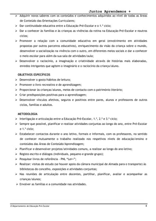 Juntos Aprendemos +
O Departamento de Educação Pré-Escolar 4
 Adquirir novos saberes com os conteúdos e conhecimentos adquiridos ao nível de todas as Áreas
de Conteúdo das Orientações Curriculares;
 Dar continuidade educativa entre a Educação Pré-Escolar e o 1.º ciclo;
 Dar a conhecer às famílias e às crianças as vivências da rotina na Educação Pré-Escolar e noutros
ciclos;
 Promover a relação com a comunidade educativa em geral (envolvimento em atividades
propostas por outros parceiros educativos), enriquecimento da visão da criança sobre o mundo,
desenvolver a socialização na vivência com o outro, em diferentes meios sociais e dar a conhecer
o meio escolar para além da sua sala de atividades/aula;
 Desenvolver o raciocínio, a imaginação e criatividade através de histórias mais elaboradas,
enredos intrigantes que agitem o imaginário e o raciocínio da criança/aluno.
OBJETIVOS ESPECÍFICOS
 Desenvolver o gosto/hábitos de leitura;
 Promover o livro recreativo e de aprendizagem;
 Proporcionar às crianças/alunos, meios de contacto com o património literário;
 Criar predisposições positivas para a aprendizagem;
 Desenvolver vínculos afetivos, seguros e positivos entre pares, alunos e professores de outros
ciclos, famílias e adultos.
METODOLOGIA
 Interligação e articulação entre a Educação Pré-Escolar, 1.º, 2.º e 3.º ciclo;
 Sempre que possível, planificar e realizar atividades conjuntas ao longo do ano, entre Pré-Escolar
e 1.º ciclo;
 Estabelecer contactos durante o ano letivo, formais e informais, com os professores, no sentido
de conhecer mutuamente o trabalho realizado nos respetivos níveis de educação/ensino e
conteúdos das Áreas de Conteúdo/Aprendizagem;
 Planificar e desenvolver projetos/atividades comuns, a realizar ao longo do ano letivo;
 Registo escrito e diálogos (individuais, pequeno e grande grupo);
 Pesquisar livros de referência – PNL “Ler+”;
 Realizar: visitas de estudo (se houver apoio da câmara municipal de Almada para o transporte) às
bibliotecas do concelho, exposições e atividades conjuntas;
 Nas reuniões de articulação entre docentes, partilhar, planificar, avaliar e acompanhar as
crianças/alunos;
 Envolver as famílias e a comunidade nas atividades.
 