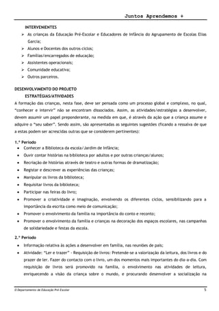 Juntos Aprendemos +
O Departamento de Educação Pré-Escolar 5
INTERVENIENTES
 As crianças da Educação Pré-Escolar e Educadores de Infância do Agrupamento de Escolas Elias
Garcia;
 Alunos e Docentes dos outros ciclos;
 Famílias/encarregados de educação;
 Assistentes operacionais;
 Comunidade educativa;
 Outros parceiros.
DESENVOLVIMENTO DO PROJETO
ESTRATÉGIAS/ATIVIDADES
A formação das crianças, nesta fase, deve ser pensada como um processo global e complexo, no qual,
“conhecer e intervir” não se encontram dissociados. Assim, as atividades/estratégias a desenvolver,
devem assumir um papel preponderante, na medida em que, é através da ação que a criança assume e
adquire o “seu saber”. Sendo assim, são apresentadas as seguintes sugestões (ficando a ressalva de que
a estas podem ser acrescidas outras que se considerem pertinentes):
1.º Período
 Conhecer a Biblioteca da escola/Jardim de Infância;
 Ouvir contar histórias na biblioteca por adultos e por outras crianças/alunos;
 Recriação de histórias através de teatro e outras formas de dramatização;
 Registar e descrever as experiências das crianças;
 Manipular os livros da biblioteca;
 Requisitar livros da biblioteca;
 Participar nas feiras do livro;
 Promover a criatividade e imaginação, envolvendo os diferentes ciclos, sensibilizando para a
importância da escrita como meio de comunicação;
 Promover o envolvimento da família na importância do conto e reconto;
 Promover o envolvimento da família e crianças na decoração dos espaços escolares, nas campanhas
de solidariedade e festas da escola.
2.º Período
 Informação relativa às ações a desenvolver em família, nas reuniões de pais;
 Atividade: “Ler e trazer” - Requisição de livros: Pretende-se a valorização da leitura, dos livros e do
prazer de ler. Fazer do contacto com o livro, um dos momentos mais importantes do dia-a-dia. Com
requisição de livros será promovido na família, o envolvimento nas atividades de leitura,
enriquecendo a visão da criança sobre o mundo, e procurando desenvolver a socialização na
 