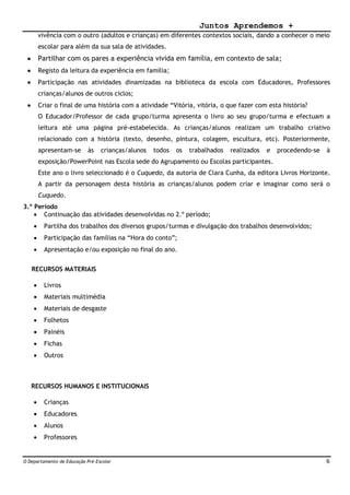 Juntos Aprendemos +
O Departamento de Educação Pré-Escolar 6
vivência com o outro (adultos e crianças) em diferentes contextos sociais, dando a conhecer o meio
escolar para além da sua sala de atividades.
 Partilhar com os pares a experiência vivida em família, em contexto de sala;
 Registo da leitura da experiência em família;
 Participação nas atividades dinamizadas na biblioteca da escola com Educadores, Professores
crianças/alunos de outros ciclos;
 Criar o final de uma história com a atividade “Vitória, vitória, o que fazer com esta história?
O Educador/Professor de cada grupo/turma apresenta o livro ao seu grupo/turma e efectuam a
leitura até uma página pré-estabelecida. As crianças/alunos realizam um trabalho criativo
relacionado com a história (texto, desenho, pintura, colagem, escultura, etc). Posteriormente,
apresentam-se às crianças/alunos todos os trabalhados realizados e procedendo-se à
exposição/PowerPoint nas Escola sede do Agrupamento ou Escolas participantes.
Este ano o livro seleccionado é o Cuquedo, da autoria de Clara Cunha, da editora Livros Horizonte.
A partir da personagem desta história as crianças/alunos podem criar e imaginar como será o
Cuquedo.
3.º Período
 Continuação das atividades desenvolvidas no 2.º período;
 Partilha dos trabalhos dos diversos grupos/turmas e divulgação dos trabalhos desenvolvidos;
 Participação das famílias na “Hora do conto”;
 Apresentação e/ou exposição no final do ano.
RECURSOS MATERIAIS
 Livros
 Materiais multimédia
 Materiais de desgaste
 Folhetos
 Painéis
 Fichas
 Outros
RECURSOS HUMANOS E INSTITUCIONAIS
 Crianças
 Educadores
 Alunos
 Professores
 