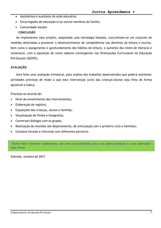 Juntos Aprendemos +
O Departamento de Educação Pré-Escolar 7
 Assistentes e auxiliares da ação educativa
 Encarregados de educação e/ou outros membros da família
 Comunidade escolar
CONCLUSÃO
Ao implementar este projeto, adaptando uma estratégia faseada, concretizam-se um conjunto de
medidas destinadas a promover o desenvolvimento de competências nos domínios da leitura e escrita,
bem como o alargamento e aprofundamento dos hábitos de leitura, o aumento dos níveis de literacia e
numeracia, com a aquisição de novos saberes convergentes nas Orientações Curriculares da Educação
Pré-Escolar (OCEPE).
AVALIAÇÃO
Será feita uma avaliação trimestral, para análise dos trabalhos desenvolvidos que poderá reorientar
atividades previstas de modo a que esta intervenção junto das crianças/alunos seja feita de forma
aprazível e lúdica.
Processa-se através de:
 Nível de envolvimento dos intervenientes;
 Elaboração de registos;
 Exposições das crianças, alunos e famílias;
 Visualização de filmes e fotografias;
 Conversas/diálogos com os grupos;
 Realização de reuniões (de departamento, de articulação com o primeiro ciclo e famílias);
 Contatos formais e informais com diferentes parceiros.
“Ensinar não é transferir conhecimento, mas criar as possibilidades para a sua própria produção ou a sua construção”-
Paulo Freire
Sobreda, outubro de 2017
 