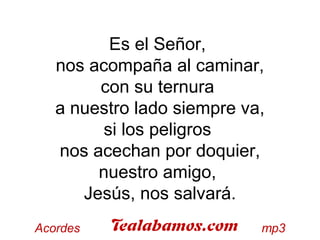 Es el Señor,
nos acompaña al caminar,
con su ternura
a nuestro lado siempre va,
si los peligros
nos acechan por doquier,
nuestro amigo,
Jesús, nos salvará.
 