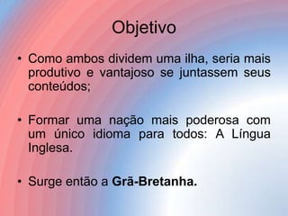 Objetivo
• Como ambos dividem uma ilha, seria mais
produtivo e vantajoso se juntassem seus
conteúdos;

• Formar uma nação mais poderosa com
um único idioma para todos: A Língua
Inglesa.
• Surge então a Grã-Bretanha.

 