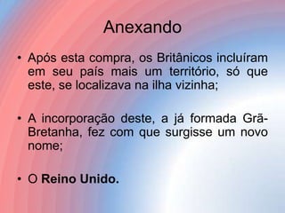 Anexando
• Após esta compra, os Britânicos incluíram
em seu país mais um território, só que
este, se localizava na ilha vizinha;

• A incorporação deste, a já formada GrãBretanha, fez com que surgisse um novo
nome;
• O Reino Unido.

 