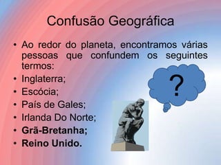 Confusão Geográfica
• Ao redor do planeta, encontramos várias
pessoas que confundem os seguintes
termos:
• Inglaterra;
• Escócia;
• País de Gales;
• Irlanda Do Norte;
• Grã-Bretanha;
• Reino Unido.

?

 