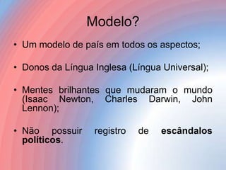 Modelo?
• Um modelo de país em todos os aspectos;
• Donos da Língua Inglesa (Língua Universal);
• Mentes brilhantes que mudaram o mundo
(Isaac Newton, Charles Darwin, John
Lennon);
• Não possuir
políticos.

registro

de

escândalos

 