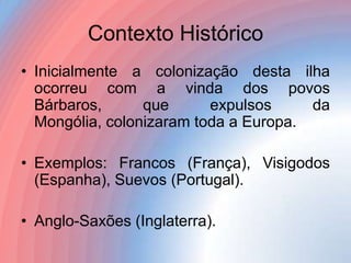 Contexto Histórico
• Inicialmente a colonização desta ilha
ocorreu com a vinda dos povos
Bárbaros,
que
expulsos
da
Mongólia, colonizaram toda a Europa.
• Exemplos: Francos (França), Visigodos
(Espanha), Suevos (Portugal).
• Anglo-Saxões (Inglaterra).

 