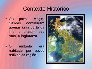 Contexto Histórico
• Os
povos
AngloSaxões
dominaram
apenas uma parte da
ilha, e criaram seu
país, a Inglaterra.
• O
restante
era
habitado por povos
nativos da região.

 