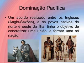 Dominação Pacífica
• Um acordo realizado entre os Ingleses
(Anglo-Saxões), e os povos nativos do
norte e oeste da ilha, tinha o objetivo de
concretizar uma união, e formar uma só
nação.

 
