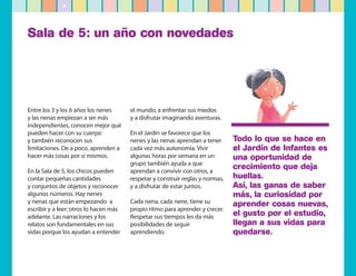4




Sala de 5: un año con novedades




Entre los 3 y los 6 años los nenes      el mundo, a enfrentar sus miedos
y las nenas empiezan a ser más          y a disfrutar imaginando aventuras.
independientes, conocen mejor qué
pueden hacer con su cuerpo              En el Jardín se favorece que los
y también reconocen sus                 nenes y las nenas aprendan a tener      Todo lo que se hace en
limitaciones. De a poco, aprenden a     cada vez más autonomía. Vivir           el Jardín de Infantes es
hacer más cosas por sí mismos.          algunas horas por semana en un          una oportunidad de
                                        grupo también ayuda a que
En la Sala de 5, los chicos pueden      aprendan a convivir con otros, a
                                                                                crecimiento que deja
contar pequeñas cantidades              respetar y construir reglas y normas,   huellas.
y conjuntos de objetos y reconocer      y a disfrutar de estar juntos.          Así, las ganas de saber
algunos números. Hay nenes                                                      más, la curiosidad por
y nenas que están empezando a           Cada nena, cada nene, tiene su          aprender cosas nuevas,
escribir y a leer; otros lo hacen más   propio ritmo para aprender y crecer.
adelante. Las narraciones y los         Respetar sus tiempos les da más         el gusto por el estudio,
relatos son fundamentales en sus        posibilidades de seguir                 llegan a sus vidas para
vidas porque los ayudan a entender      aprendiendo.                            quedarse.
 