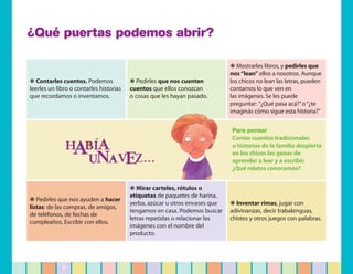 ¿Qué puertas podemos abrir?

                                                                             ❋ Mostrarles libros, y pedirles que
                                                                             nos “lean” ellos a nosotros. Aunque
❋ Contarles cuentos. Podemos             ❋ Pedirles que nos cuenten          los chicos no lean las letras, pueden
leerles un libro o contarles historias   cuentos que ellos conozcan          contarnos lo que ven en
que recordamos o inventamos.             o cosas que les hayan pasado.       las imágenes. Se les puede
                                                                             preguntar: “¿Qué pasa acá?” o “¿te
                                                                             imaginás cómo sigue esta historia?”


                                                                             Para pensar
                                                                             Contar cuentos tradicionales
                                                                             o historias de la familia despierta
                                                                             en los chicos las ganas de
                                                                             aprender a leer y a escribir.
                                                                             ¿Qué relatos conocemos?


                                         ❋ Mirar carteles, rótulos o
                                         etiquetas de paquetes de harina,
❋ Pedirles que nos ayuden a hacer
                                         yerba, azúcar u otros envases que   ❋ Inventar rimas, jugar con
listas: de las compras, de amigos,
                                         tengamos en casa. Podemos buscar    adivinanzas, decir trabalenguas,
de teléfonos, de fechas de
                                         letras repetidas o relacionar las   chistes y otros juegos con palabras.
cumpleaños. Escribir con ellos.
                                         imágenes con el nombre del
                                         producto.




             5
 