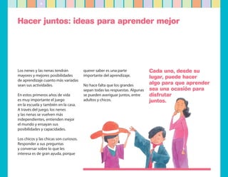 6




Hacer juntos: ideas para aprender mejor




Los nenes y las nenas tendrán           querer saber es una parte             Cada uno, desde su
mayores y mejores posibilidades         importante del aprendizaje.           lugar, puede hacer
de aprendizaje cuanto más variadas
sean sus actividades.                   No hace falta que los grandes         algo para que aprender
                                        sepan todas las respuestas. Algunas   sea una ocasión para
En estos primeros años de vida          se pueden averiguar juntos, entre     disfrutar
es muy importante el juego              adultos y chicos.                     juntos.
en la escuela y también en la casa.
A través del juego, los nenes
y las nenas se vuelven más
independientes, entienden mejor
el mundo y ensayan sus
posibilidades y capacidades.

Los chicos y las chicas son curiosos.
Responder a sus preguntas
y conversar sobre lo que les
interesa es de gran ayuda, porque
 