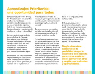 Aprendizajes Prioritarios:
una oportunidad para todos
Es necesario que todos los chicos y     Buscamos ofrecer, en todas las           través de un lenguaje que nos
las chicas de nuestro país aprendan     escuelas, mayores oportunidades de       incluya a todos.
una base compartida de                  aprender aquellos saberes necesarios
conocimientos. Somos conscientes        para integrarse plenamente en la         En las páginas siguientes
de que en la sociedad argentina         sociedad.                                presentamos algunos de los saberes
todavía hay muchas desigualdades.                                                que la escuela se propone enseñar,
La educación, pese a los esfuerzos de   Queremos que sean compartidos            con el objetivo de que las familias
muchos, no es ajena a esta realidad.    por todos los niños y las niñas del      conozcan qué se enseña en la
                                        país porque esta es una forma de         Educación Inicial y, de este modo,
Por eso, mediante un acuerdo del        compartir también el mundo.              puedan estar más cerca de sus hijos,
Consejo Federal de Cultura y                                                     apoyándolos en los aprendizajes e
Educación, entre el Ministerio          En cada lugar de nuestro territorio,     integrándose con la tarea de la
Nacional, las Provincias y la Ciudad    así como en cada escuela y en cada       escuela y de sus docentes.
de Buenos Aires, en el año 2005         aula, la enseñanza de estos saberes
se definieron los Núcleos de            se enriquecerá con las historias y las
Aprendizajes Prioritarios que           experiencias de docentes, alumnos y
                                                                                 Ningún chico debe
conforman una base común                familias. La diversidad de geografías,   quedarse sin la
para la enseñanza en todo el país.      culturas, modos de vida, creencias       posibilidad de que le
                                        religiosas y tipos de escuela que        enseñen lo que necesita
Estos saberes han sido considerados     tiene nuestro país permitirá que esta
imprescindibles para la Educación       base común de conocimientos se
                                                                                 para crecer, cuidarse,
Inicial. Esto no significa que sea lo   convierta, al mismo tiempo, en una       crear, convivir con otros
único que los chicos aprenderán, ni     oportunidad para expresar nuestras       y ampliar sus horizontes
que solo esto se vaya a enseñar.        particularidades y comunicarnos a        y oportunidades.


              9
 