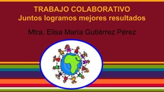 TRABAJO COLABORATIVO 
Juntos logramos mejores resultados 
Mtra. Elisa María Gutiérrez Pérez 
 