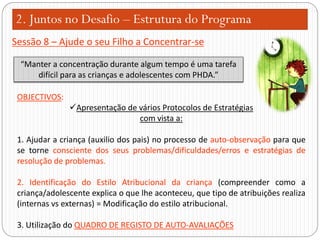 2. Juntos no Desafio – Estrutura do Programa
Sessão 8 – Ajude o seu Filho a Concentrar-se
“Manter a concentração durante algum tempo é uma tarefa
difícil para as crianças e adolescentes com PHDA.”
OBJECTIVOS:
Apresentação de vários Protocolos de Estratégias
com vista a:
1. Ajudar a criança (auxilio dos pais) no processo de auto-observação para que
se torne consciente dos seus problemas/dificuldades/erros e estratégias de
resolução de problemas.

2. Identificação do Estilo Atribucional da criança (compreender como a
criança/adolescente explica o que lhe aconteceu, que tipo de atribuições realiza
(internas vs externas) = Modificação do estilo atribucional.
3. Utilização do QUADRO DE REGISTO DE AUTO-AVALIAÇÕES

 