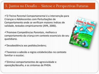3. Juntos no Desafio – Síntese e Perspectivas Futuras
O Treino Parental Comportamental é a intervenção para
Crianças e Adolescentes com Perturbações de
Comportamento onde se verificam maiores índices de
validade, testados empiricamente (APA, 2006).
Promove Competências Parentais, melhora o
comportamento da criança em contexto essenciais do seu
quotidiano.
Desobediência aos pedidos/ordens;
Favorece a adesão a regras estabelecidas no contexto
familiar e escolar;
Diminui comportamentos de agressividade e
oposição/desafio, e os sintomas de PHDA.

 