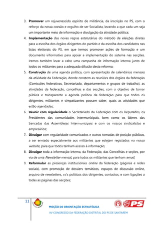 3. Promover um rejuvenescido espírito de militância, da inscrição no PS, com o
   reforço da nossa coesão e orgulho de ser Socialista, levando a que cada um seja
   um importante meio de informação e divulgação da atividade política;
4. Implementação das novas regras estatutárias do método de eleições diretas
   para a escolha dos órgãos dirigentes do partido e da escolha dos candidatos nas
   listas eleitorais do PS, em que iremos promover ações de formação e um
   documento informativo para apoiar a implementação do sistema nas secções.
   Iremos também levar a cabo uma campanha de informação interna junto de
   todos os militantes para a adequada difusão desta reforma;
5. Construção de uma agenda política, com apresentação de calendários mensais
   da atividade da Federação, donde constem as reuniões dos órgãos da federação
   (Comissões federativas, Secretariado, departamentos e grupos de trabalho), as
   atividades da federação, concelhias e das secções, com o objetivo de tornar
   pública e transparente a agenda política da federação para que todos os
   dirigentes, militantes e simpatizantes possam saber, quais as atividades que
   estão agendadas;
6. Reunir com regularidade o Secretariado da Federação com os Deputados, os
   Presidentes das comunidades intermunicipais, bem como os líderes das
   bancadas das Assembleias Intermunicipais e com os nossos sindicalistas e
   empresários;
7. Divulgar com regularidade comunicados e outras tomadas de posição públicas,
   a ser enviado especialmente aos militantes que estejam registados no nosso
   website, para que todos tenham acesso à informação;
8. Divulgar toda a informação interna, da Federação, das Concelhias e seções, por
   via de uma Newsletter mensal, para todos os militantes que tenham email;
9. Reformular as presenças institucionais online da federação (páginas e redes
   sociais), com promoção de dossiers temáticos, espaços de discussão online,
   arquivo de newsletters, cv’s políticos dos dirigentes, contactos, e com ligações a
   todas as páginas das secções;




11
                  MOÇÃO DE ORIENTAÇÃO ESTRATÉGICA

                  XV CONGRESSO DA FEDERAÇÃO DISTRITAL DO PS DE SANTARÉM
 