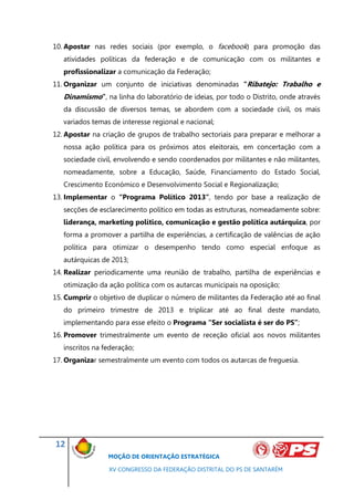 10. Apostar nas redes sociais (por exemplo, o facebook) para promoção das
   atividades políticas da federação e de comunicação com os militantes e
   profissionalizar a comunicação da Federação;
11. Organizar um conjunto de iniciativas denominadas “Ribatejo: Trabalho e
   Dinamismo”, na linha do laboratório de ideias, por todo o Distrito, onde através
   da discussão de diversos temas, se abordem com a sociedade civil, os mais
   variados temas de interesse regional e nacional;
12. Apostar na criação de grupos de trabalho sectoriais para preparar e melhorar a
   nossa ação política para os próximos atos eleitorais, em concertação com a
   sociedade civil, envolvendo e sendo coordenados por militantes e não militantes,
   nomeadamente, sobre a Educação, Saúde, Financiamento do Estado Social,
   Crescimento Económico e Desenvolvimento Social e Regionalização;
13. Implementar o “Programa Político 2013”, tendo por base a realização de
   secções de esclarecimento político em todas as estruturas, nomeadamente sobre:
   liderança, marketing político, comunicação e gestão política autárquica, por
   forma a promover a partilha de experiências, a certificação de valências de ação
   política para otimizar o desempenho tendo como especial enfoque as
   autárquicas de 2013;
14. Realizar periodicamente uma reunião de trabalho, partilha de experiências e
   otimização da ação política com os autarcas municipais na oposição;
15. Cumprir o objetivo de duplicar o número de militantes da Federação até ao final
   do primeiro trimestre de 2013 e triplicar até ao final deste mandato,
   implementando para esse efeito o Programa “Ser socialista é ser do PS”;
16. Promover trimestralmente um evento de receção oficial aos novos militantes
   inscritos na federação;
17. Organizar semestralmente um evento com todos os autarcas de freguesia.




12
                 MOÇÃO DE ORIENTAÇÃO ESTRATÉGICA

                 XV CONGRESSO DA FEDERAÇÃO DISTRITAL DO PS DE SANTARÉM
 