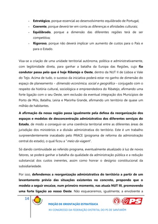 -   Estratégico, porque essencial ao desenvolvimento equilibrado de Portugal;
      -   Coerente, porque deverá ter em conta as diferenças e afinidades culturais;
      -   Equilibrado, porque a dimensão das diferentes regiões terá de ser
          competitiva;
      -   Rigoroso, porque não deverá implicar um aumento de custos para o País e
          para o Estado.


Visa-se a criação de uma unidade territorial autónoma, política e administrativamente,
com legitimidade direta, para ganhar a batalha da Europa das Regiões, cujo fio
condutor passa pelo que é hoje Ribatejo e Oeste, dentro da NUT II de Lisboa e Vale
do Tejo. Acima de tudo, o sucesso da iniciativa poderá estar no ganho de dimensão do
espaço de planeamento - dimensão económica, social e geográfica - conjugado com o
respeito da história cultural, sociológica e empreendedora do Ribatejo, afirmando uma
forte ligação com o seu Oeste, sem exclusão da eventual integração dos Municípios de
Porto de Mós, Batalha, Leiria e Marinha Grande, afirmando um território de quase um
milhão de habitantes.

A afirmação da nossa região passa igualmente pela defesa da reorganização dos
espaços e modelos de desconcentração administrativa dos diferentes serviços do
Estado, de modo a conseguir-se uma coerência territorial entre as diferentes áreas de
jurisdição dos ministérios e a divisão administrativa do território. Este é um trabalho
surpreendentemente inacabado pelo PRACE (programa de reforma da administração
central do estado), o qual ficou a “meio da viagem”.

Só dando continuidade ao referido programa, eventualmente atualizado à luz de novos
fatores, se poderá ganhar a batalha da qualidade da administração pública e a redução
substancial dos custos inerentes, assim como honrar o desígnio constitucional da
subsidiariedade.

Por isso, defendemos a reorganização administrativa do território a partir de um
levantamento prévio das situações existentes no concreto, propondo que o
modelo a seguir encaixe, num primeiro momento, nas atuais NUT III, promovendo
uma forte ligação ao nosso Oeste. Não esqueceremos, igualmente, a envolvente a

    14
                     MOÇÃO DE ORIENTAÇÃO ESTRATÉGICA

                     XV CONGRESSO DA FEDERAÇÃO DISTRITAL DO PS DE SANTARÉM
 