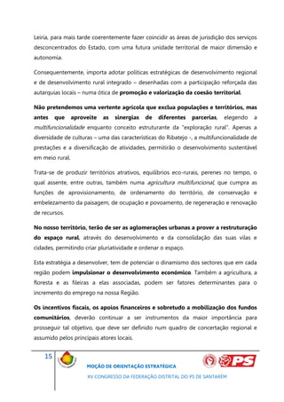 Leiria, para mais tarde coerentemente fazer coincidir as áreas de jurisdição dos serviços
desconcentrados do Estado, com uma futura unidade territorial de maior dimensão e
autonomia.

Consequentemente, importa adotar políticas estratégicas de desenvolvimento regional
e de desenvolvimento rural integrado – desenhadas com a participação reforçada das
autarquias locais – numa ótica de promoção e valorização da coesão territorial.

Não pretendemos uma vertente agrícola que exclua populações e territórios, mas
antes    que     aproveite   as   sinergias   de   diferentes   parcerias,   elegendo   a
multifuncionalidade enquanto conceito estruturante da “exploração rural”. Apenas a
diversidade de culturas – uma das características do Ribatejo -, a multifuncionalidade de
prestações e a diversificação de atividades, permitirão o desenvolvimento sustentável
em meio rural.

Trata-se de produzir territórios atrativos, equilíbrios eco-rurais, perenes no tempo, o
qual assente, entre outras, também numa agricultura multifuncional, que cumpra as
funções de aprovisionamento, de ordenamento do território, de conservação e
embelezamento da paisagem, de ocupação e povoamento, de regeneração e renovação
de recursos.

No nosso território, terão de ser as aglomerações urbanas a prover a restruturação
do espaço rural, através do desenvolvimento e da consolidação das suas vilas e
cidades, permitindo criar pluriatividade e ordenar o espaço.

Esta estratégia a desenvolver, tem de potenciar o dinamismo dos sectores que em cada
região podem impulsionar o desenvolvimento económico. Também a agricultura, a
floresta e as fileiras a elas associadas, podem ser fatores determinantes para o
incremento do emprego na nossa Região.

Os incentivos fiscais, os apoios financeiros e sobretudo a mobilização dos fundos
comunitários, deverão continuar a ser instrumentos da maior importância para
prosseguir tal objetivo, que deve ser definido num quadro de concertação regional e
assumido pelos principais atores locais.


    15
                      MOÇÃO DE ORIENTAÇÃO ESTRATÉGICA

                      XV CONGRESSO DA FEDERAÇÃO DISTRITAL DO PS DE SANTARÉM
 
