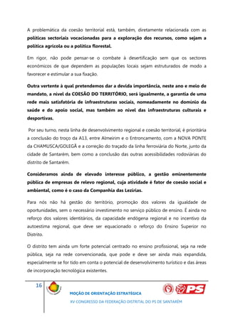 A problemática da coesão territorial está, também, diretamente relacionada com as
políticas sectoriais vocacionadas para a exploração dos recursos, como sejam a
política agrícola ou a política florestal.

Em rigor, não pode pensar-se o combate à desertificação sem que os sectores
económicos de que dependem as populações locais sejam estruturados de modo a
favorecer e estimular a sua fixação.

Outra vertente à qual pretendemos dar a devida importância, neste ano e meio de
mandato, a nível da COESÃO DO TERRITÓRIO, será igualmente, a garantia de uma
rede mais satisfatória de infraestruturas sociais, nomeadamente no domínio da
saúde e do apoio social, mas também ao nível das infraestruturas culturais e
desportivas.

Por seu turno, nesta linha de desenvolvimento regional e coesão territorial, é prioritária
a conclusão do troço da A13, entre Almeirim e o Entroncamento, com a NOVA PONTE
da CHAMUSCA/GOLEGÃ e a correção do traçado da linha ferroviária do Norte, junto da
cidade de Santarém, bem como a conclusão das outras acessibilidades rodoviárias do
distrito de Santarém.

Consideramos ainda de elevado interesse público, a gestão eminentemente
pública de empresas de relevo regional, cuja atividade é fator de coesão social e
ambiental, como é o caso da Companhia das Lezírias.

Para nós não há gestão do território, promoção dos valores da igualdade de
oportunidades, sem o necessário investimento no serviço público de ensino. É ainda no
reforço dos valores identitários, da capacidade endógena regional e no incentivo da
autoestima regional, que deve ser equacionado o reforço do Ensino Superior no
Distrito.

O distrito tem ainda um forte potencial centrado no ensino profissional, seja na rede
pública, seja na rede convencionada, que pode e deve ser ainda mais expandida,
especialmente se for tido em conta o potencial de desenvolvimento turístico e das áreas
de incorporação tecnológica existentes.


    16
                        MOÇÃO DE ORIENTAÇÃO ESTRATÉGICA

                        XV CONGRESSO DA FEDERAÇÃO DISTRITAL DO PS DE SANTARÉM
 