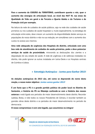 Para o aumento da COESÃO do TERRITÓRIO, contribuem quanto a nós, quer o
aumento das sinergias de articulação local, ao nível das NUT III, nas áreas da
Qualidade de Vida em geral e da Terceira e Quarta Idades e do Turismo e da
Proteção civil por exemplo.

Na leitura da rede de cuidados de saúde públicos, seja na rede dos cuidados de saúde
primários ou nos cuidados de saúde hospitalar e, muito especialmente, na estratégia de
articulação entre estes, deve crescer um aumento da disponibilidade destes serviços às
populações do nosso distrito e não na sua redução, em simultâneo com o aumento dos
custos no acesso aos mesmos.

Uma rede adequada de urgências dos Hospitais do distrito, articulada com uma
boa rede de atendimento de cuidados de saúde primários, pode e deve potenciar
serviços de saúde de proximidade, minorando as deslocações dos utentes e a
degradação do seu estado de saúde. A rede de urgências e de valências instaladas no
distrito, não pode ignorar as outras instaladas em Leiria-Oeste e os Hospitais centrais
de Coimbra e Lisboa.



                           Estratégia Autárquica - Juntos para Ganhar 2013!


As eleições autárquicas de 2013 são, até como se depreende do nome desta
moção, o nosso maior objetivo: Juntos vamos ganhar 2013!

É um facto que o PS é o grande partido político do poder local no Distrito de
Santarém, a história do PS no Ribatejo confunde-se com a história dos nossos
autarcas e está ligada aos períodos de maior desenvolvimento deste distrito. Recordar
Ladislau Botas, e nele todos os nossos Presidentes de Câmara, é recordar também as
grandes obras deste distrito e os períodos de maior desenvolvimento no período da
democracia.
O nosso compromisso é com este legado, que assumimos na íntegra!




    17
                    MOÇÃO DE ORIENTAÇÃO ESTRATÉGICA

                       XV CONGRESSO DA FEDERAÇÃO DISTRITAL DO PS DE SANTARÉM
 